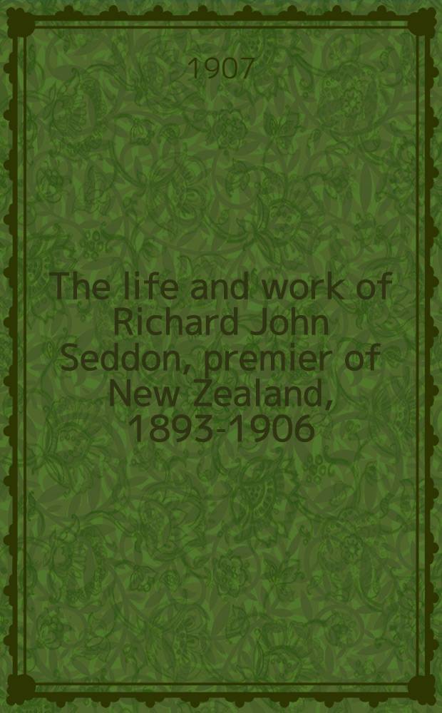 The life and work of Richard John Seddon, premier of New Zealand, 1893-1906 : With a history of the Liberal party in New Zealand
