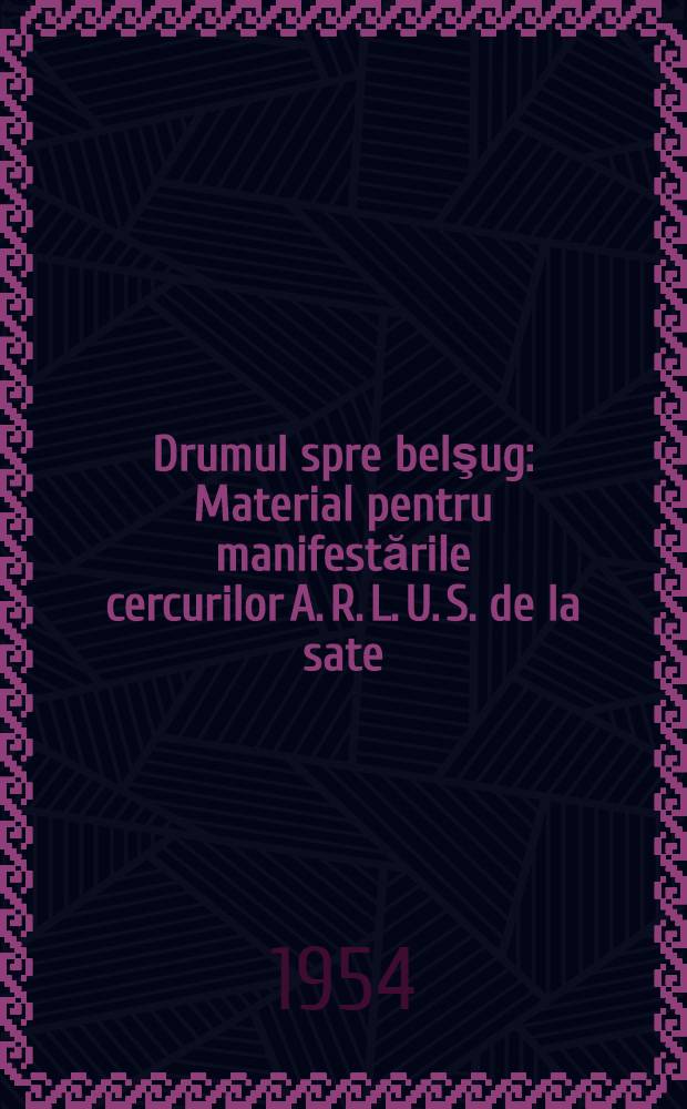 Drumul spre belşug : Material pentru manifestările cercurilor A. R. L. U. S. de la sate