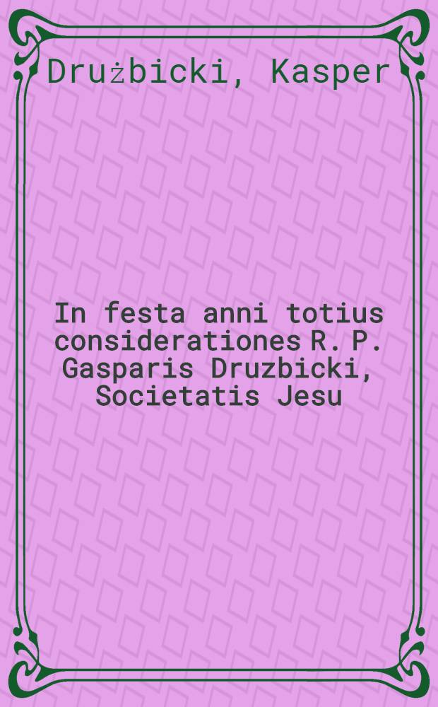 In festa anni totius considerationes R. P. Gasparis Druzbicki, Societatis Jesu : Meditaturis ad pios affectus, concionaturis, exhortaturis ad de votos impetus accommodatae