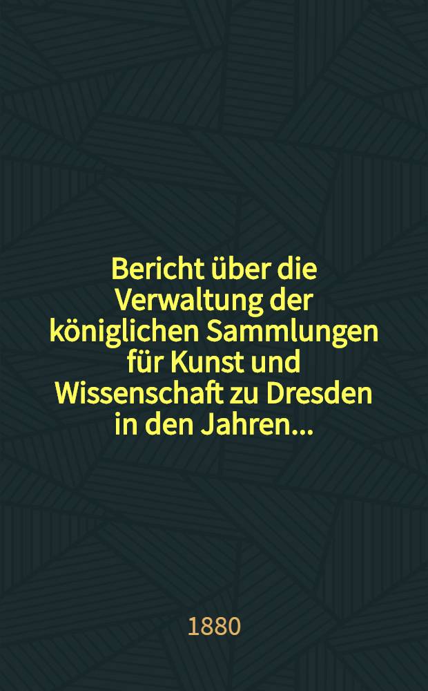 Bericht &uuml;ber die Verwaltung der k&ouml;niglichen Sammlungen f&uuml;r Kunst und Wissenschaft zu Dresden in den Jahren ...