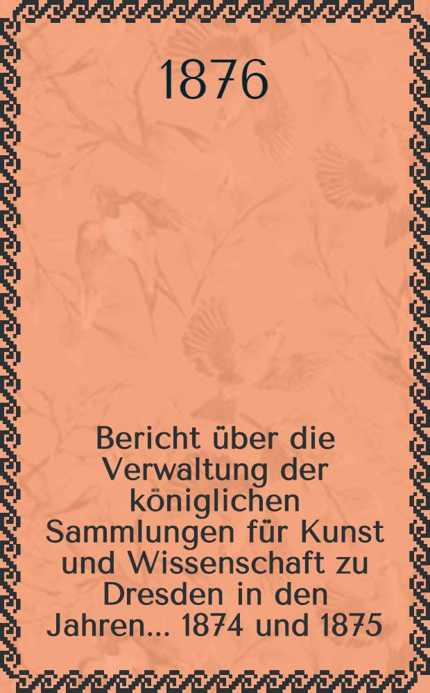 Bericht &uuml;ber die Verwaltung der k&ouml;niglichen Sammlungen f&uuml;r Kunst und Wissenschaft zu Dresden in den Jahren ... 1874 und 1875