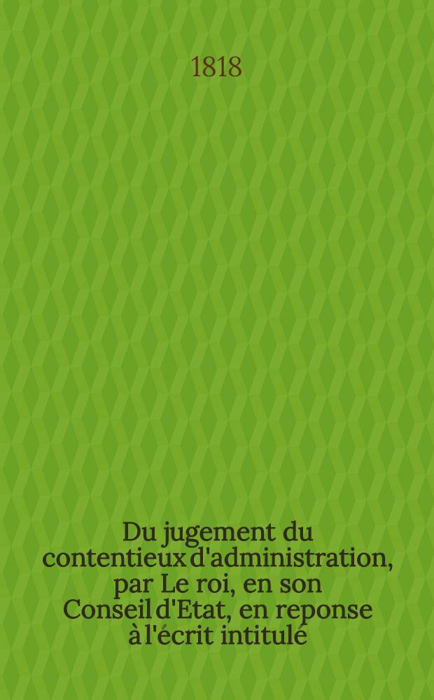 Du jugement du contentieux d'administration, par Le roi, en son Conseil d'Etat, en reponse à l'écrit intitulé : Du Conseil d'Etat envisagé comme Conseil et comme juridiction sous notre monarchie constitutionnelle
