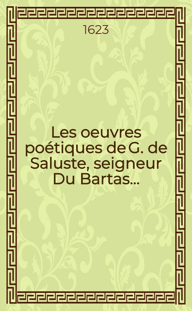 Les oeuvres po&eacute;tiques de G. de Saluste, seigneur Du Bartas ... : En cette nouvelle edition est contenu tout ce qu'a est&eacute; mis en lumi&egrave;re dudit auteur, tant avant qu'apr&egrave;s son decez : Le tout reveu & augment&eacute; avec argumens nouveaux ..