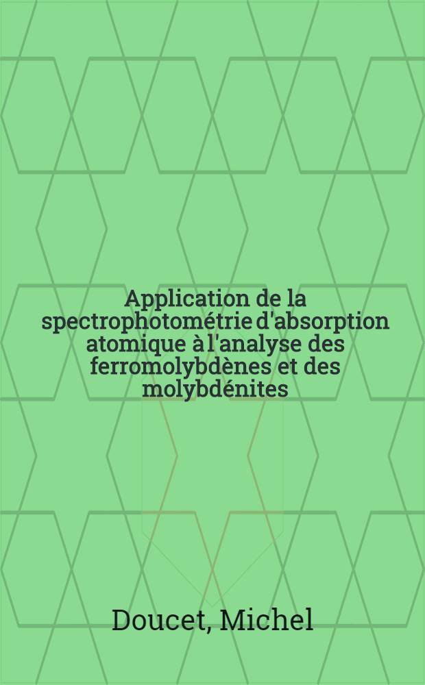 Application de la spectrophotom&eacute;trie d'absorption atomique &agrave; l'analyse des ferromolybd&egrave;nes et des molybd&eacute;nites; Th&egrave;se pr&eacute;s. &agrave; l'Univ. sci. et m&eacute;d. de Grenoble ... / par Michel Doucet