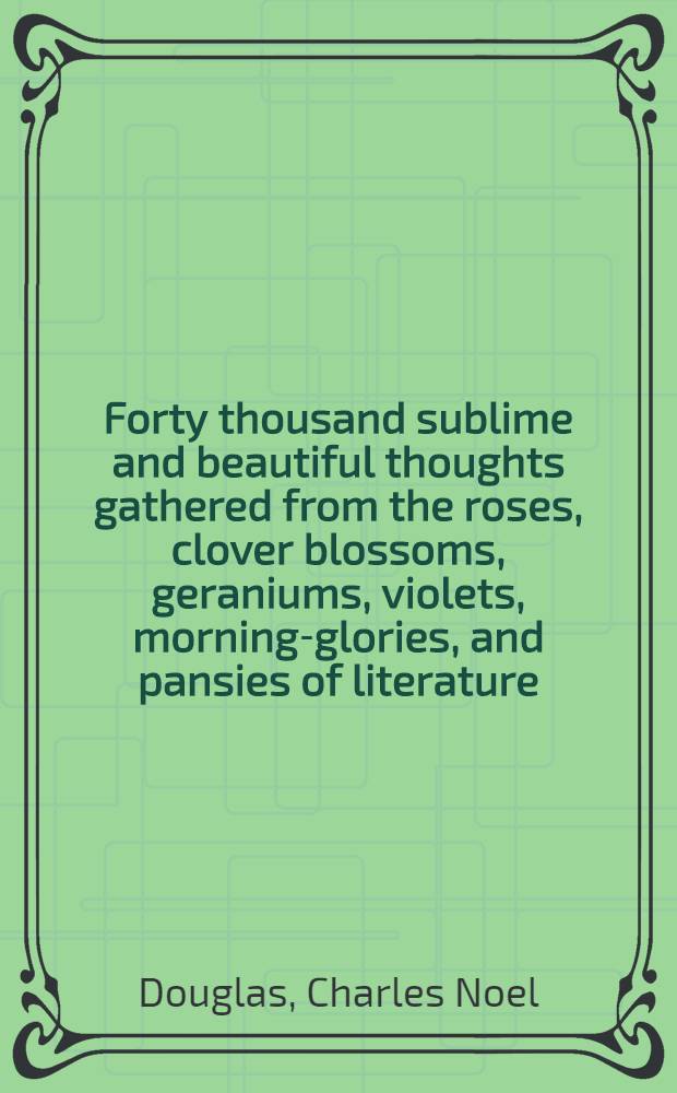 Forty thousand sublime and beautiful thoughts gathered from the roses, clover blossoms, geraniums, violets, morning-glories, and pansies of literature : 2 vol