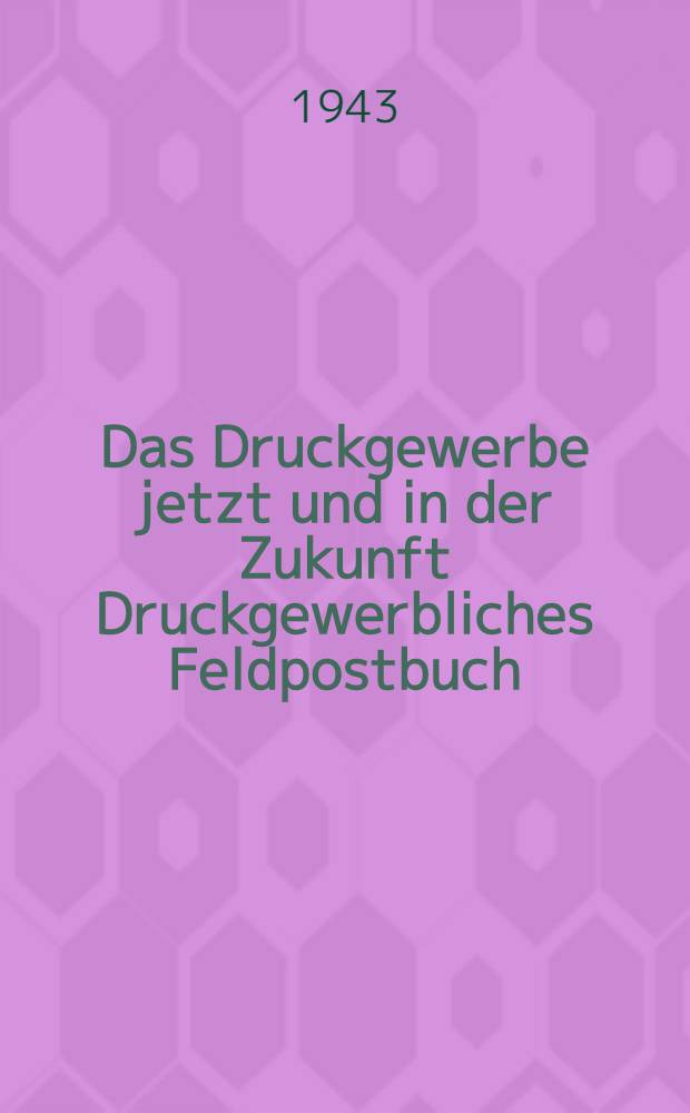 Das Druckgewerbe jetzt und in der Zukunft Druckgewerbliches Feldpostbuch : Eine Sonderzuteilung für unsere Soldaten und die am Druckgewerbe besonders Interessierten