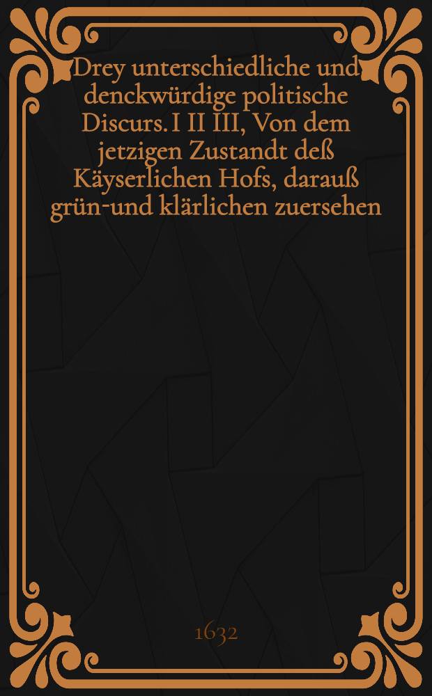 Drey unterschiedliche und denckwürdige politische Discurs. I II III, Von dem jetzigen Zustandt deß Käyserlichen Hofs, darauß gründ- und klärlichen zuersehen, was es mit demselben so wol in Religions als Jurisdictions, Justitz und andern politischen Reichs Sachen vor eine Beschaffenheit habe.... Heydelbergischer catholischer Bundschluß, das ist: Gründlicher bericht und Anzeigung, warumb die catholische Bundsverwandten im Monat Martio deß 1629. Jahrs eine Zusammenkunfft gehalten, was sie daselbsten beschlossen und wie selbiger Conventendtlichen abgeloffen. Restitutions-Bedencken der geistlichen Güter, warumb selbige vor weniger Zeit hart gesucht, begehrt und durch ein allgemeines Käyserliches Edict von deroselben Innhabern anbefohlen und aufferlegt worden. Allen rechtschaffen, unpartheyischen und gewissenschafften Christen hohes und nidriges Stands zur Nachrichtung und niemand zu Leyd oder Verkleinerung in Truck verfertigt