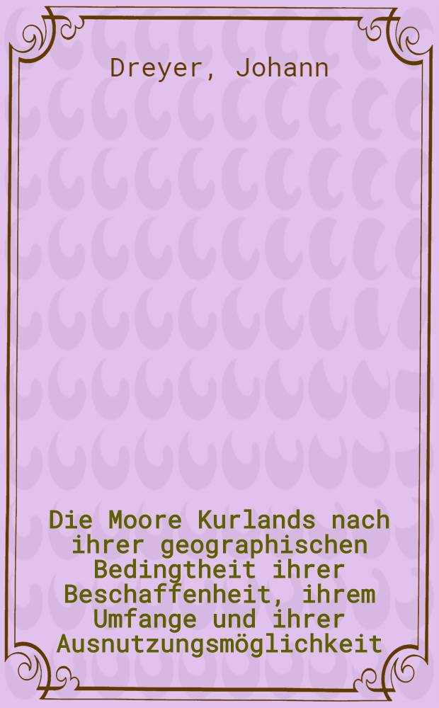 Die Moore Kurlands nach ihrer geographischen Bedingtheit ihrer Beschaffenheit, ihrem Umfange und ihrer Ausnutzungsmöglichkeit