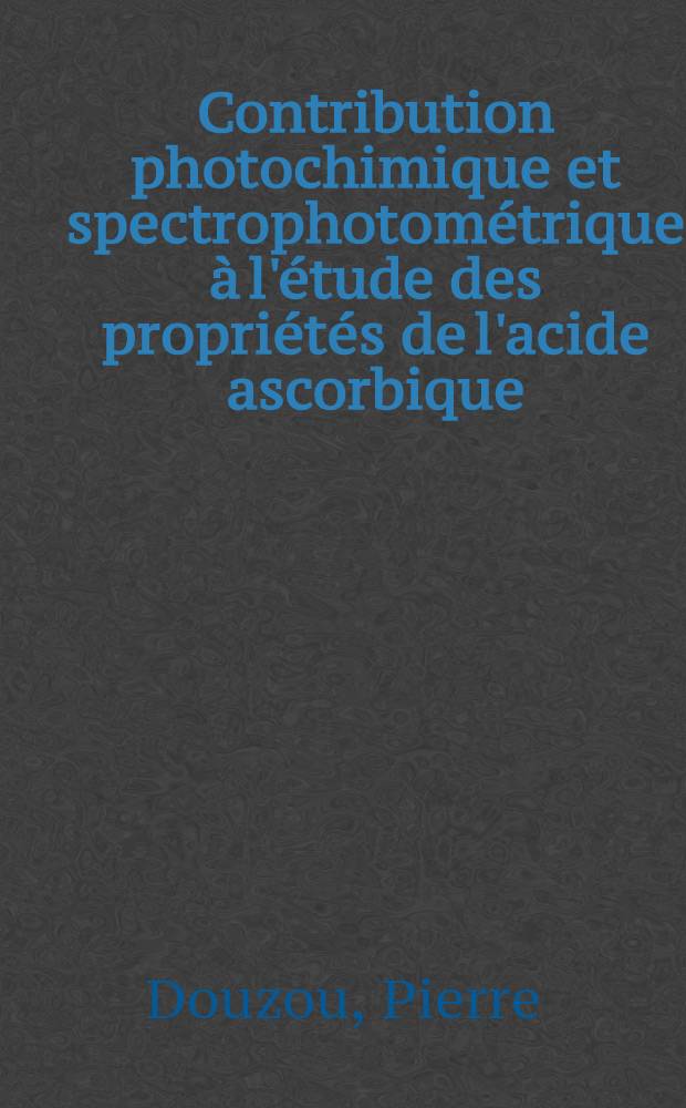 Contribution photochimique et spectrophotom&eacute;trique &agrave; l'&eacute;tude des propri&eacute;t&eacute;s de l'acide ascorbique: 1-re th&egrave;se; Propositions donn&eacute;es par la Facult&eacute;: 2-e th&egrave;se: Th&egrave;ses pr&eacute;sent&eacute;es &agrave; ... l'Univ. de Lyon pour obtenir le grade de docteur &egrave;s-sciences physiques / par Pierre Douzou