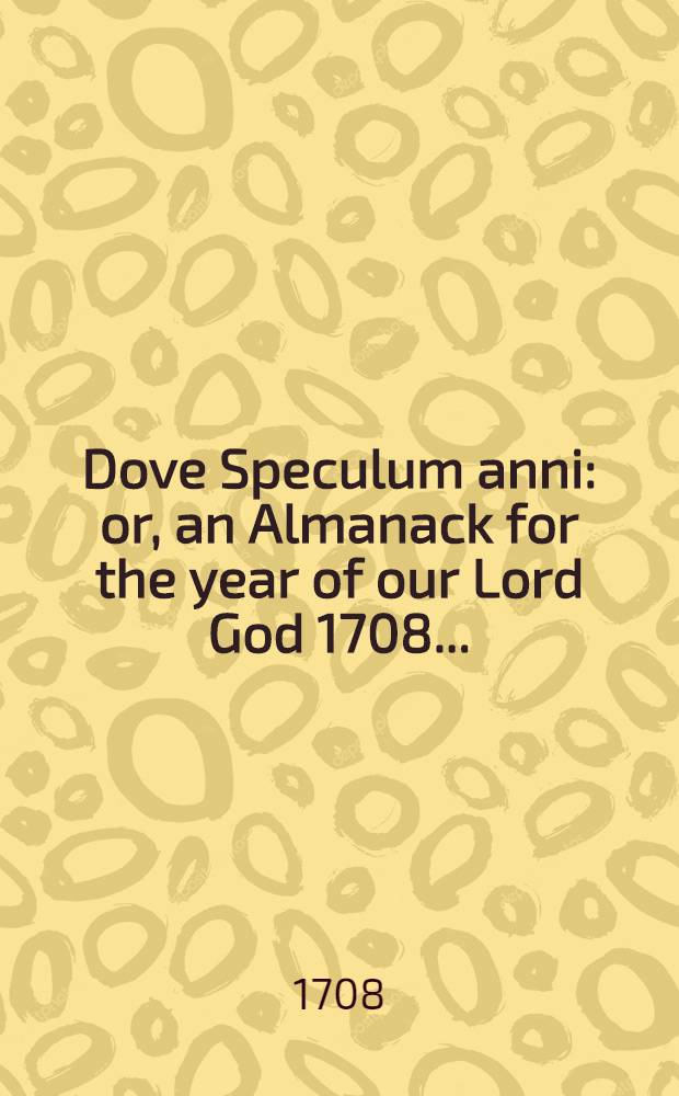 Dove Speculum anni: or, an Almanack for the year of our Lord God 1708 ... : Calculated properly for the famous university and town of Cambridge ..
