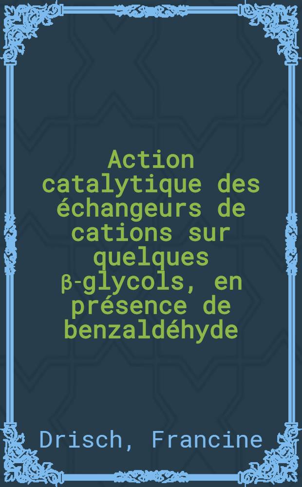 Action catalytique des échangeurs de cations sur quelques β-glycols, en présence de benzaldéhyde: 1-re thèse; Propositions données par la Faculté: 2-e thèse: Thèses présentées à la Faculté des sciences de l'Univ. de Paris ... / par Francine Drisch