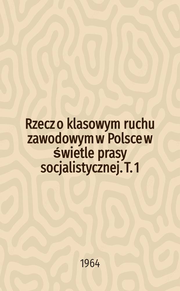 Rzecz o klasowym ruchu zawodowym w Polsce w świetle prasy socjalistycznej. T. 1 : Do pierwszej wojny światowej