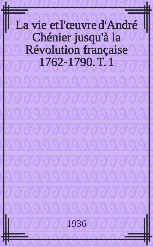 La vie et l'œuvre d'André Chénier jusqu'à la Révolution française 1762-1790. T. 1 : La vie et ses rapports avec l'œuvre ; La conception de l'œuvre