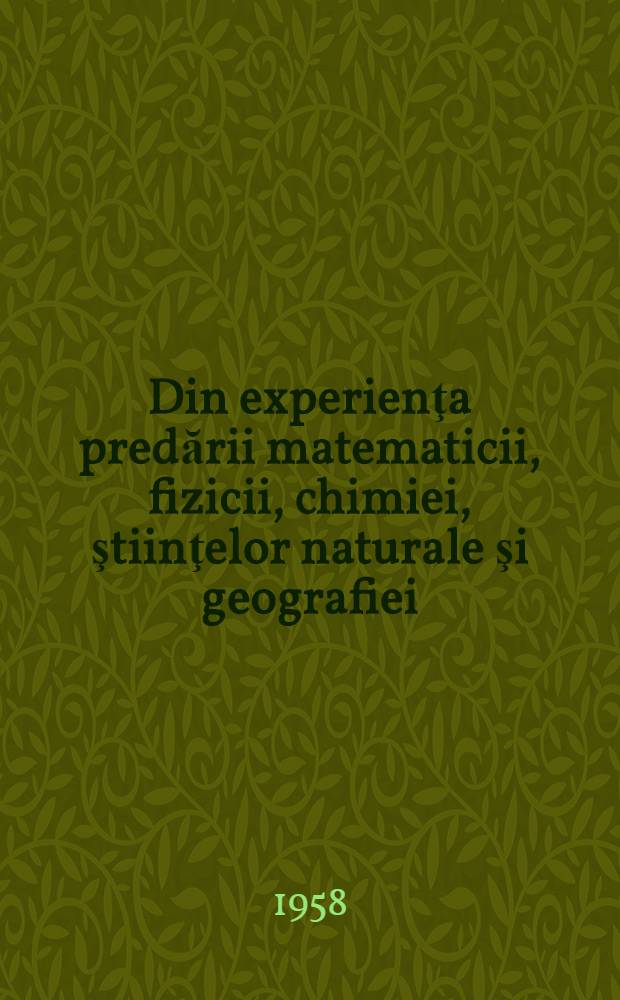 Din experienţa predării matematicii, fizicii, chimiei, ştiinţelor naturale şi geografiei : (Comunicări susţinute la sesiunea centrală a "Lecturilor pedagogice" dec.1956)