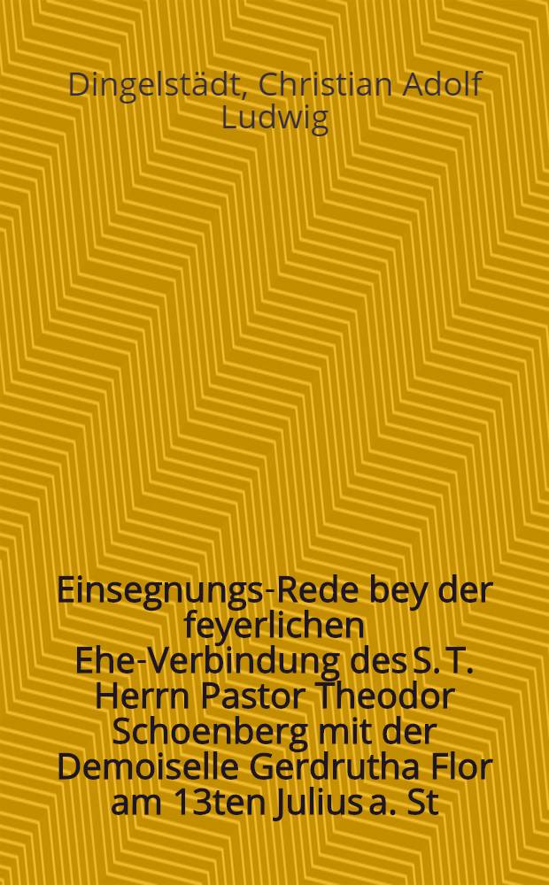 Einsegnungs-Rede bey der feyerlichen Ehe-Verbindung des S. T. Herrn Pastor Theodor Schoenberg mit der Demoiselle Gerdrutha Flor am 13ten Julius a. St. 1782. gehalten