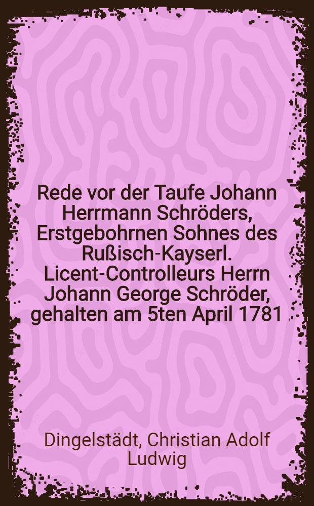Rede vor der Taufe Johann Herrmann Schr&ouml;ders, Erstgebohrnen Sohnes des Ru&szlig;isch-Kayserl. Licent-Controlleurs Herrn Johann George Schr&ouml;der, gehalten am 5ten April 1781.