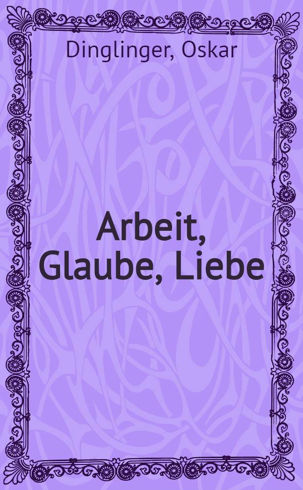 Arbeit, Glaube, Liebe : Das Glaubensbekenntnis eines deutschen Christen