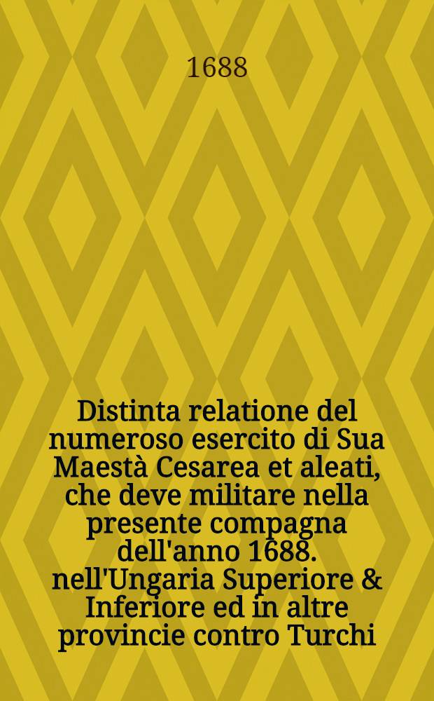 Distinta relatione del numeroso esercito di Sua Maestà Cesarea et aleati, che deve militare nella presente compagna dell'anno 1688. nell'Ungaria Superiore & Inferiore ed in altre provincie contro Turchi...
