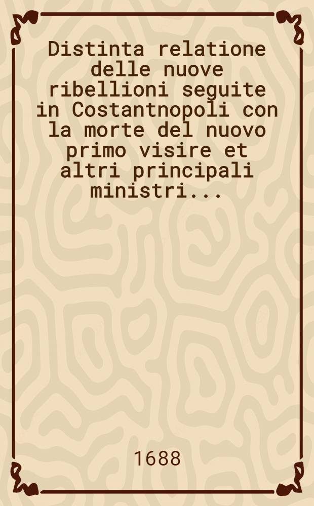 Distinta relatione delle nuove ribellioni seguite in Costantnopoli con la morte del nuovo primo visire et altri principali ministri...