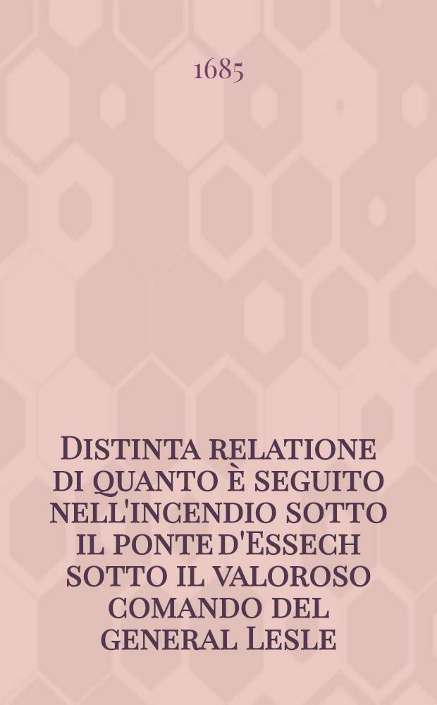 Distinta relatione di quanto è seguito nell'incendio sotto il ponte d'Essech sotto il valoroso comando del general Lesle