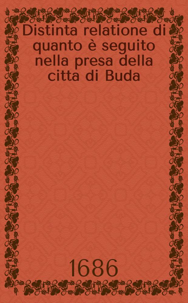 Distinta relatione di quanto è seguito nella presa della citta di Buda : Con la dichiaratione di tutte le persone, cannoni, mortari, monitioni da guerra e da bocca e ricchezze, che si sono ritrovate in quella