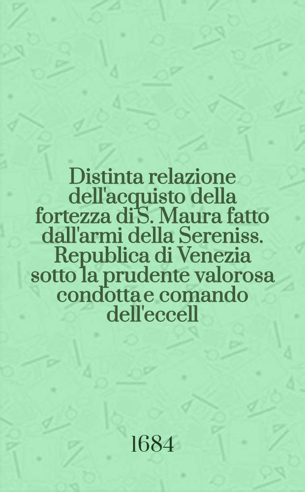 Distinta relazione dell'acquisto della fortezza di S. Maura fatto dall'armi della Sereniss. Republica di Venezia sotto la prudente valorosa condotta e comando dell'eccell. sig. cavalier e procur. Francesco Moresini, capitano generale di mare, l'anno 1684