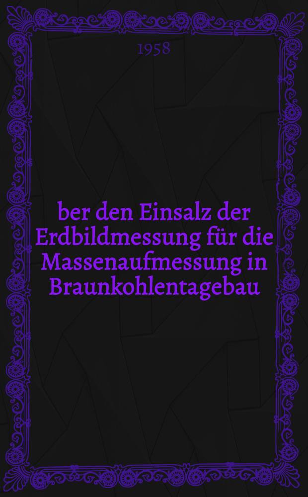 Über den Einsalz der Erdbildmessung für die Massenaufmessung in Braunkohlentagebau : Von der Bergakademie. Freiberg zur Erlangung der Würde eines Dr.-Ing. am 26. 4. 1958 genehmigte Dissertation