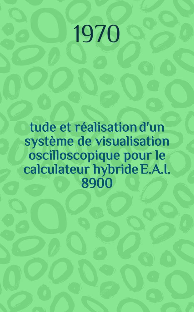 Étude et réalisation d'un système de visualisation oscilloscopique pour le calculateur hybride E.A.I. 8900 : 1-re thèse prés. ... à la Fac. des sciences de l'Univ. de Paris ..