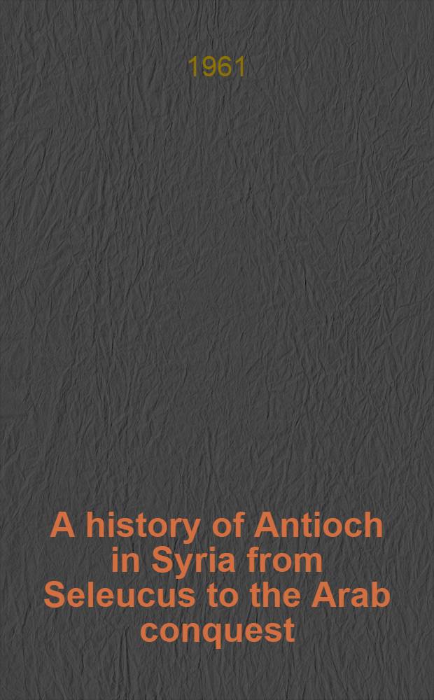 A history of Antioch in Syria from Seleucus to the Arab conquest