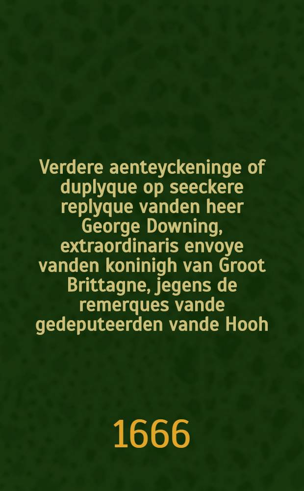 Verdere aenteyckeninge of duplyque op seeckere replyque vanden heer George Downing, extraordinaris envoye vanden koninigh van Groot Brittagne, jegens de remerques vande gedeputeerden vande Hooh. Mog. Heeren Staten Generael der Vereenigde Nederlanden ingestelt op des selfs ingediende memorie vanden 30. December 1664