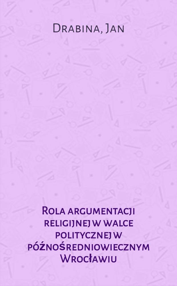 Rola argumentacji religijnej w walce politycznej w późnośredniowiecznym Wrocławiu = Argumenta e religione petita Wratislavie medio aevo exeunte in dissensionibus politicis quantam vim habuerint