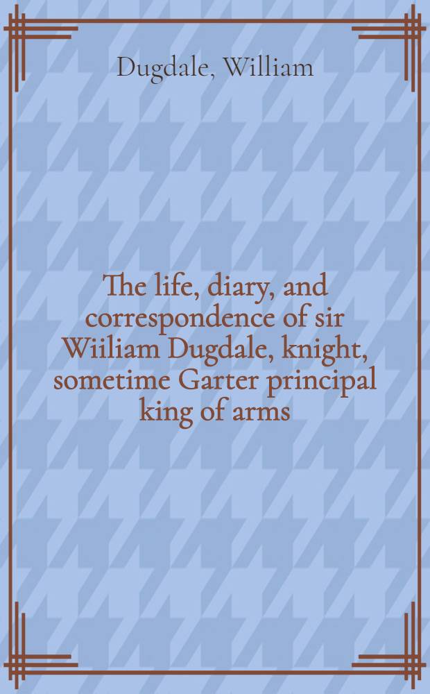 The life, diary, and correspondence of sir Wiiliam Dugdale, knight, sometime Garter principal king of arms : With an appendix, containing an account of his publ. works, an index to his manuskript collections ..