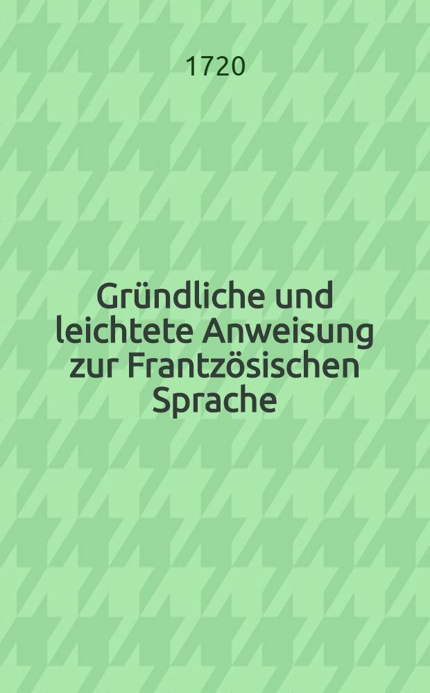 Gründliche und leichtete Anweisung zur Frantzösischen Sprache