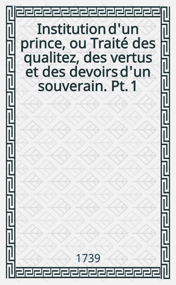 Institution d'un prince, ou Traité des qualitez, des vertus et des devoirs d'un souverain. Pt. 1 : Des qualitez & des vertus d'un prince par rapport au gouvernement temporel