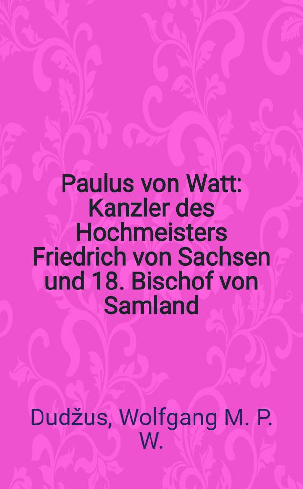 Paulus von Watt : Kanzler des Hochmeisters Friedrich von Sachsen und 18. Bischof von Samland (✝ 1505) : Inaug.-Diss. der ... Univ. Bern zur Erlangung der Doktorwürde