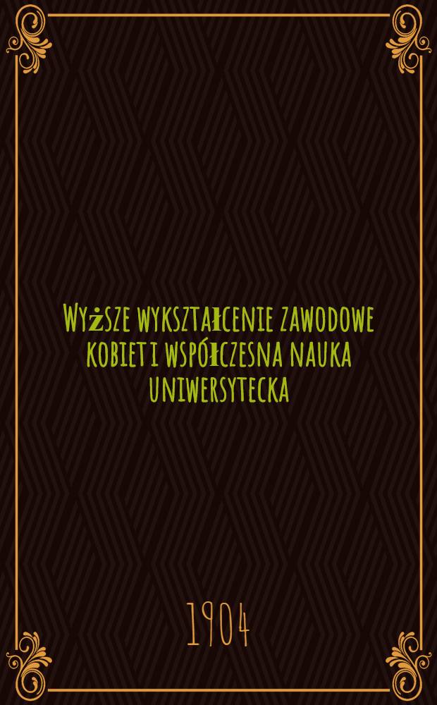 Wyższe wykształcenie zawodowe kobiet i współczesna nauka uniwersytecka : Z dodaniem uwag o zasadach przewodnich samokształcenia i samokierownictwa duchowego
