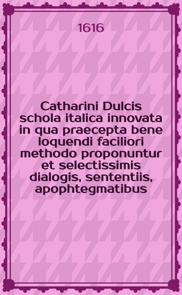 Catharini Dulcis schola italica innovata in qua praecepta bene loquendi faciliori methodo proponuntur et selectissimis dialogis, sententiis, apophtegmatibus, epistolis, comoediis, historiis ac orationibus illustrantur : Accessit ... : Dictionarium iatlico-latinum
