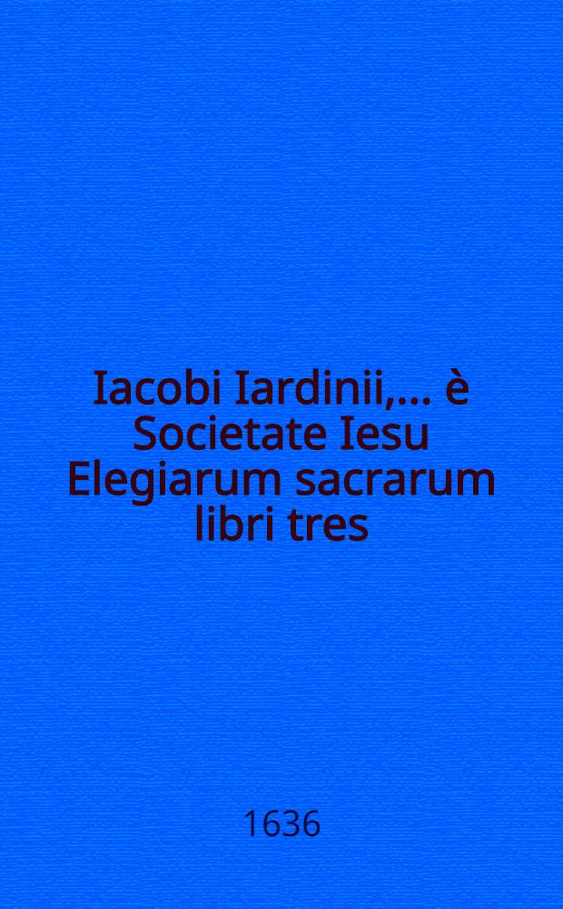 Iacobi Iardinii, ... &egrave; Societate Iesu Elegiarum sacrarum libri tres; De arte forensi libri duo: Opus posthumum
