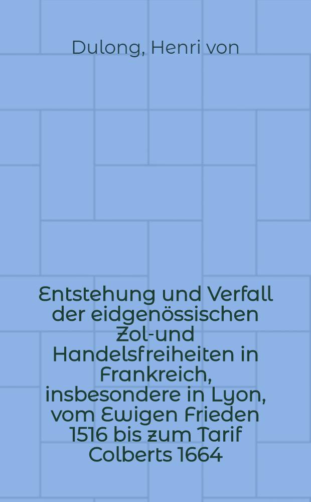 Entstehung und Verfall der eidgenössischen Zoll- und Handelsfreiheiten in Frankreich, insbesondere in Lyon, vom Ewigen Frieden 1516 bis zum Tarif Colberts 1664 : Inaug.-Diss. zur Erlangung der Doktorwürde ... der ... Univ. zu München