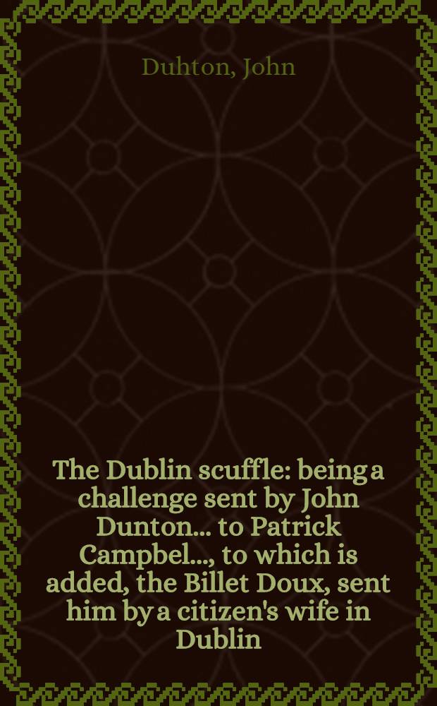 The Dublin scuffle: being a challenge sent by John Dunton ... to Patrick Campbel ..., to which is added, the Billet Doux, sent him by a citizen's wife in Dublin, tempting him to lewdness with his answers to her : Also, some account of his Conversation in Ireland ..