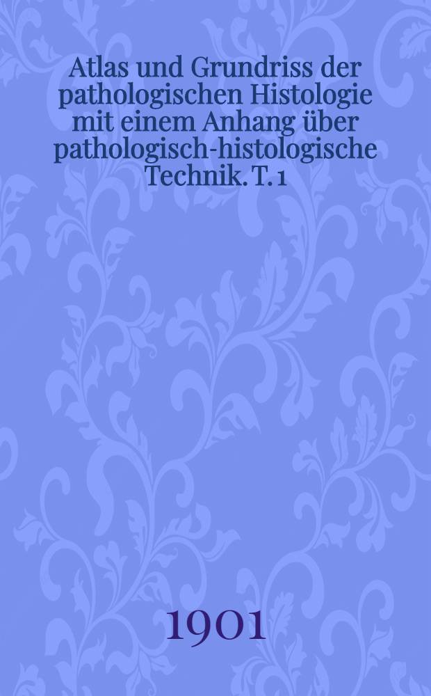 Atlas und Grundriss der pathologischen Histologie mit einem Anhang über pathologisch-histologische Technik. T. 1 : Specielle pathologische Histologie