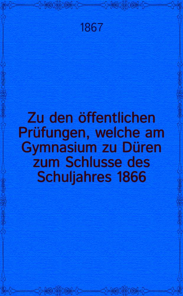 Zu den öffentlichen Prüfungen, welche am Gymnasium zu Düren zum Schlusse des Schuljahres 1866/67 am 26. und 27. August 1867 stattfinden werden, ladet ergebenst ein Dr. M. Meiring ...