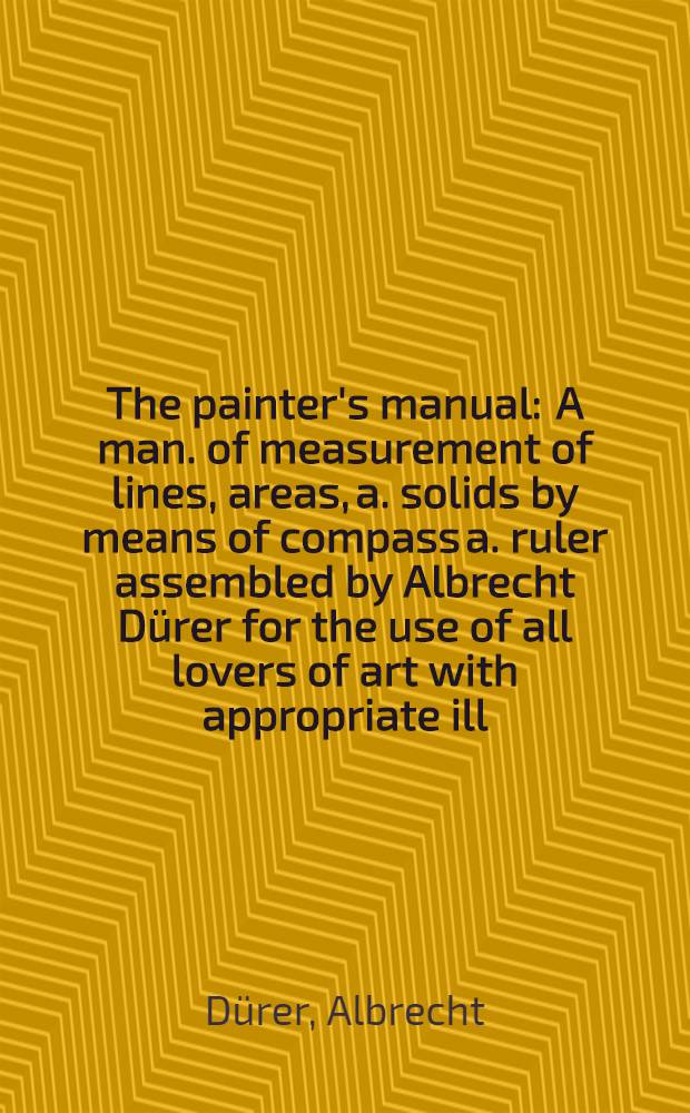 The painter's manual : A man. of measurement of lines, areas, a. solids by means of compass a. ruler assembled by Albrecht Dürer for the use of all lovers of art with appropriate ill. arranged to be printed in the year 1525
