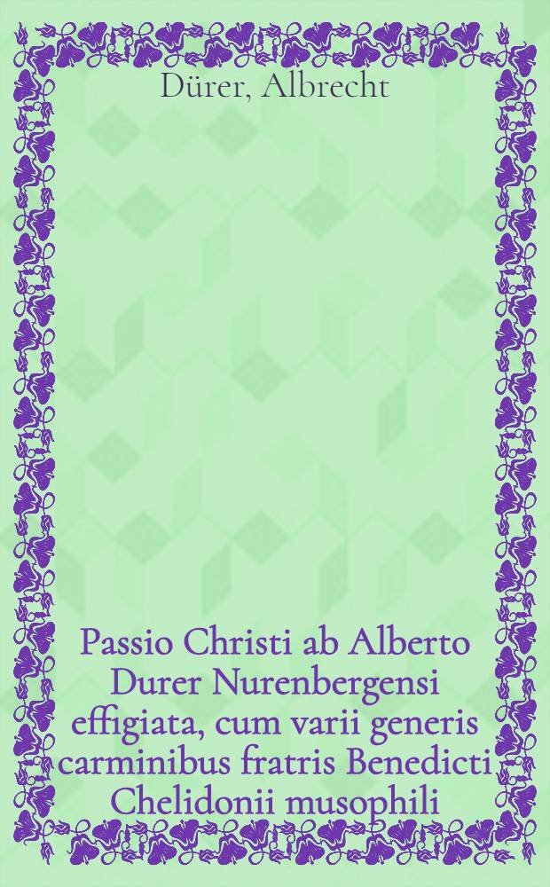 Passio Christi ab Alberto Durer Nurenbergensi effigiata, cum varii generis carminibus fratris Benedicti Chelidonii musophili