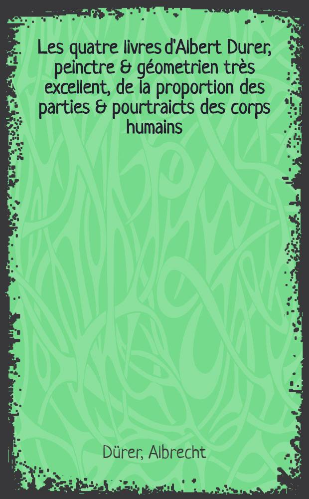 Les quatre livres d'Albert Durer, peinctre & géometrien très excellent, de la proportion des parties & pourtraicts des corps humains : De rechef reveu & courigé de nouveau