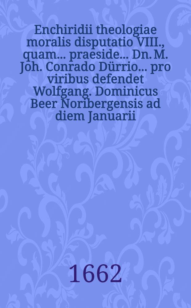 Enchiridii theologiae moralis disputatio VIII., quam ... praeside ... Dn. M. Joh. Conrado D&uuml;rrio ... pro viribus defendet Wolfgang. Dominicus Beer Noribergensis ad diem Januarii, anno CIƆICC.LXII