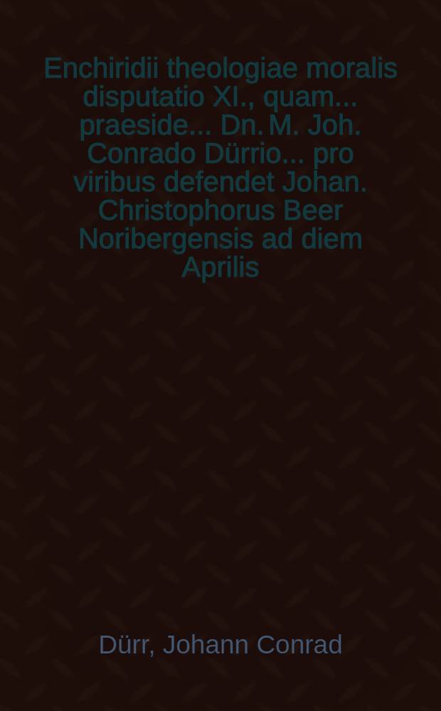 Enchiridii theologiae moralis disputatio XI., quam ... praeside ... Dn. M. Joh. Conrado D&uuml;rrio ... pro viribus defendet Johan. Christophorus Beer Noribergensis ad diem Aprilis, anno CIƆIƆC.LXII
