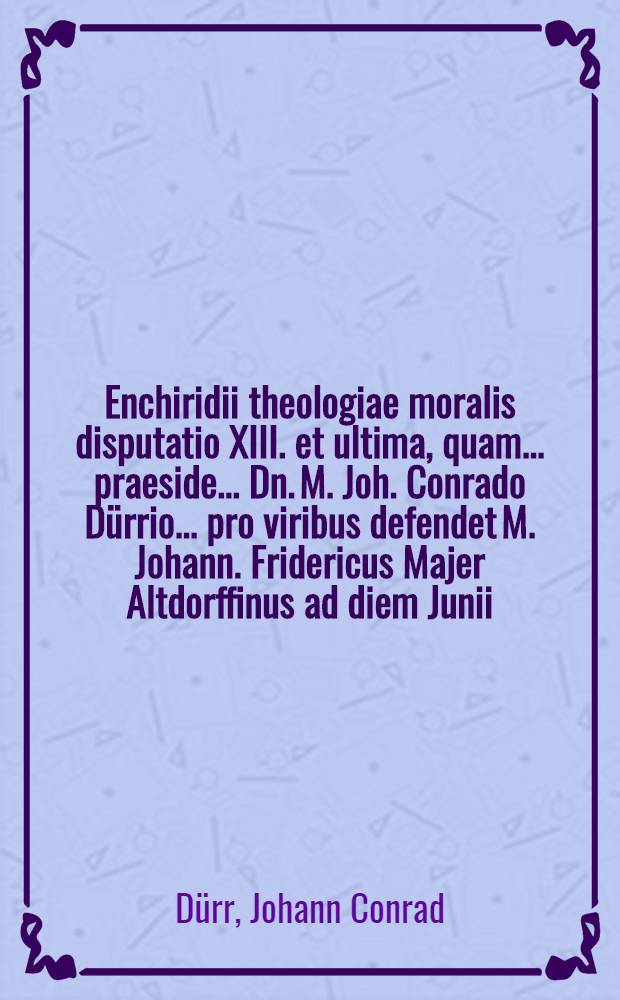 Enchiridii theologiae moralis disputatio XIII. et ultima, quam ... praeside ... Dn. M. Joh. Conrado Dürrio ... pro viribus defendet M. Johann. Fridericus Majer Altdorffinus ad diem Junii, anno CIƆIƆC.LXII