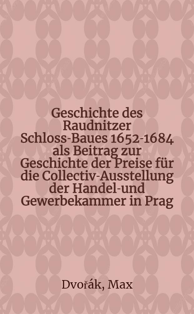 Geschichte des Raudnitzer Schloss-Baues 1652-1684 als Beitrag zur Geschichte der Preise für die Collectiv-Ausstellung der Handels- und Gewerbekammer in Prag : Akademische Vorlesungen
