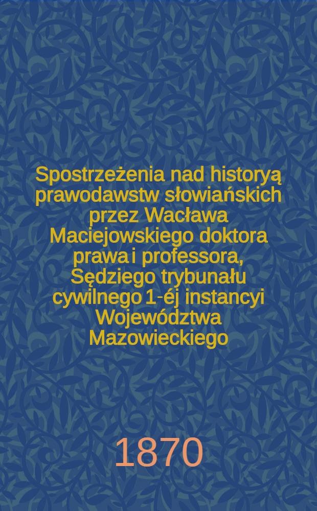 Spostrzeżenia nad historyą prawodawstw słowiańskich przez Wacława Maciejowskiego doktora prawa i professora, Sędziego trybunału cywilnego 1-éj instancyi Województwa Mazowieckiego, wydana w latach 1832, 1835